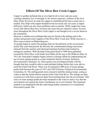 Effects Of The Silver Bow Creek Copper
Copper is another pollutant that at very high levels is toxic and can cause
vomiting, diarrhea, loss of strength or, for serious exposure, cirrhosis of the liver
(Pure Water Services). In order for copper to metabolized the heavy metal zinc is
needed. Zinc helps with copper breakdown but too much zinc can cause a copper
deficiency which can also cause problems such as anemia. While copper has some
severe side effects there have not been any cases that are related to cancer. In most
cases throughout the Silver Bow Creek copper is not thought to be a severe threat to
the community.
Mercury is another toxic pollutant that may be found in the tailings and in the
surface and ground water supplies of the Silver Bow Creek area. While mercury is ...
Show more content on Helpwriting.net ...
As people began to realize the damage done by the pollution of the environment
nearly fifty years had passed. By this time the contaminated tailings and toxins
released from the smelters and chemical treatment facilities had reached an
outrageous numbers. With the help of the great flood of 1908 these pollutants
covered the Silver Bow creek banks from Butte all the way to the Milltown Dam. In
1911 the Anaconda Company began extensive cleanup efforts by implementing the
use of warm springs ponds as a water treatment facility (Citizens Technical
Environmental Committee, 4). These ponds were developed initially with the
thought that they would be able to catch polluted tailings before they were able to
reach the Clark Fork River. There was an estimated 2,400 acres of warm springs
ponds built between the years of 1911 and 1959 (Citizens Technical Environmental
Committee, 4). The settling ponds were created to hold the mining wastes, acting as
a dam so that the metals did not end up in the Clark Fork River. The tailings are then
covered over with lime to prevent them from leeching back into the environment. This
series of warm springs ponds provides treatment to the water in such a way that the
environment can cleanse the water of pollutants on its own instead. This treatment
method is accomplished with the water being further cleansed as it is transferred
from pond to pond. The
 