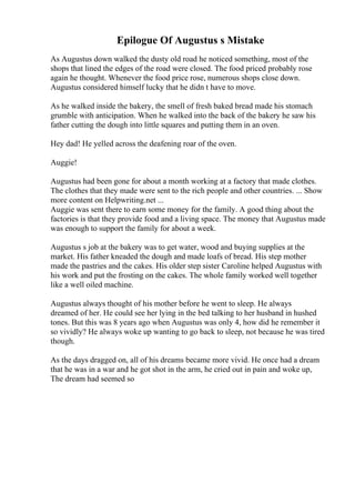 Epilogue Of Augustus s Mistake
As Augustus down walked the dusty old road he noticed something, most of the
shops that lined the edges of the road were closed. The food priced probably rose
again he thought. Whenever the food price rose, numerous shops close down.
Augustus considered himself lucky that he didn t have to move.
As he walked inside the bakery, the smell of fresh baked bread made his stomach
grumble with anticipation. When he walked into the back of the bakery he saw his
father cutting the dough into little squares and putting them in an oven.
Hey dad! He yelled across the deafening roar of the oven.
Auggie!
Augustus had been gone for about a month working at a factory that made clothes.
The clothes that they made were sent to the rich people and other countries. ... Show
more content on Helpwriting.net ...
Auggie was sent there to earn some money for the family. A good thing about the
factories is that they provide food and a living space. The money that Augustus made
was enough to support the family for about a week.
Augustus s job at the bakery was to get water, wood and buying supplies at the
market. His father kneaded the dough and made loafs of bread. His step mother
made the pastries and the cakes. His older step sister Caroline helped Augustus with
his work and put the frosting on the cakes. The whole family worked well together
like a well oiled machine.
Augustus always thought of his mother before he went to sleep. He always
dreamed of her. He could see her lying in the bed talking to her husband in hushed
tones. But this was 8 years ago when Augustus was only 4, how did he remember it
so vividly? He always woke up wanting to go back to sleep, not because he was tired
though.
As the days dragged on, all of his dreams became more vivid. He once had a dream
that he was in a war and he got shot in the arm, he cried out in pain and woke up,
The dream had seemed so
 