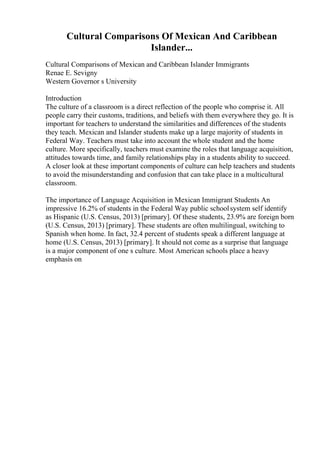 Cultural Comparisons Of Mexican And Caribbean
Islander...
Cultural Comparisons of Mexican and Caribbean Islander Immigrants
Renae E. Sevigny
Western Governor s University
Introduction
The culture of a classroom is a direct reflection of the people who comprise it. All
people carry their customs, traditions, and beliefs with them everywhere they go. It is
important for teachers to understand the similarities and differences of the students
they teach. Mexican and Islander students make up a large majority of students in
Federal Way. Teachers must take into account the whole student and the home
culture. More specifically, teachers must examine the roles that language acquisition,
attitudes towards time, and family relationships play in a students ability to succeed.
A closer look at these important components of culture can help teachers and students
to avoid the misunderstanding and confusion that can take place in a multicultural
classroom.
The importance of Language Acquisition in Mexican Immigrant Students An
impressive 16.2% of students in the Federal Way public schoolsystem self identify
as Hispanic (U.S. Census, 2013) [primary]. Of these students, 23.9% are foreign born
(U.S. Census, 2013) [primary]. These students are often multilingual, switching to
Spanish when home. In fact, 32.4 percent of students speak a different language at
home (U.S. Census, 2013) [primary]. It should not come as a surprise that language
is a major component of one s culture. Most American schools place a heavy
emphasis on
 