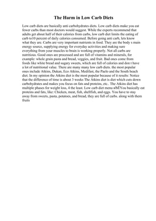 The Harm in Low Carb Diets
Low carb diets are basically anti carbohydrates diets. Low carb diets make you eat
fewer carbs than most doctors would suggest. While the experts recommend that
adults get about half of their calories from carbs, low carb diet limits the eating of
carb to10 percent of daily calories consumed. Before going anti carb, lets know
what they are. Carbs are very important nutrients in food. They are the body s main
energy source, supplying energy for everyday activities and making sure
everything from your muscles to brain is working properly. Not all carbs are
nutritious. Good ones are processed and are full of vitamins and minerals, for
example: whole grain pasta and bread, veggies, and fruit. Bad ones come from
foods like white bread and sugary sweets, which are full of calories and don t have
a lot of nutritional value. There are many many low carb diets. the most popular
ones include Atkins, Dukan, Eco Atkins, Medifast, the Paelo and the South beach
diet. In my opinion the Atkins diet is the most popular because of it results: Notice
that the difference of time is about 3 weeks The Atkins diet is diet which cuts down
carbohydrates and makes you focus on fats and proteins, etc.. The Atkins diet has
multiple phases for weight loss, 4 the least. Low carb diet menu вЂЁYou basically eat
proteins and fats, like: Chicken, meat, fish, shellfish, and eggs. You have to stay
away from sweets, pasta, potatoes, and bread, they are full of carbs. along with them
fruits
 