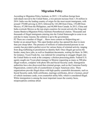 Migration Policy
According to Migration Policy Institute, in 2015; 1.38 million foreign born
individuals moved to the United States, a two percent increase from 1.36 million in
2014. India was the leading country of origin for the most recent immigrants, with
around 179,800 arriving in 2015, followed by 143,200 from China, 139,400 from
Mexico, 47,500 from the Philippines, and 46,800 from Canada. In 2013, China and
India overtook Mexico as the top origin countries for recent arrivals (Jie Zong and
Jeanne Batalova/Migration Policy Institute) Parenthetical citation. Thousands and
thousands of illegal immigrants entering into the United Statesought to come to an
end due to many reasons; the solution is up to the government.
P2 There are a number of illegal ... Show more content on Helpwriting.net ...
border on an annual basis. This open borders policy has opened the door to more
than just cheap labor. The presence of millions of undocumented persons in our
country has provided a perfect cover for various forms of criminal activity, ranging
from drug trafficking to prostitution to identity theft. Once illegals get across the
border, many have jobs, as well as fraudulent documents, waiting for them. In 2001,
for instance, Tyson Foods Inc. was indicted for conspiring to smuggle illegals into
the United States to work at the company s chicken processing plants. Federal U.S.
agents caught one Tyson plant manager in Monroe requesting as many as 500 plus
illegal workers, complete with photo IDs and Social Security cards. Immigration
authorities have also discovered that criminal groups, such as the Castorena Family
Organization, control cells of counterfeiters in major American cities. These
organizations provide illegal aliens with high quality counterfeit documents, such as
Social Security cards, birth certificates, marriage certificates, driver s licenses, proof
of vehicle insurance cards, even counterfeit utility bills; which is considered illegal.
While immigration is among the most important issues the country faces,
misperceptions continue about
 