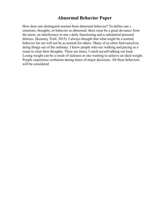 Abnormal Behavior Paper
How does one distinguish normal from abnormal behavior? To define one s
emotions, thoughts, or behavior as abnormal; there must be a great deviance from
the norm, an interference in one s daily functioning and a substantial personal
distress. (Kearney Trull, 2015). I always thought that what might be a normal
behavior for me will not be as normal for others. Many of us often find ourselves
doing things out of the ordinary. I know people who use walking and pacing as a
mean to clear their thoughts. There are times, I catch myself talking out loud .
Losing weight can be a result of sickness or one wanting to achieve an ideal weight.
People experience confusion during times of major decisions. All these behaviors
will be considered
 