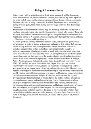Being A Shamans Essay
In this essay I will be going into great detail about shaman, I will be discussing,
who, what shamans are, how to become a shaman, I will be talking about a part of
the spirit called, sicun and the shamans, many jobs and duties within a community.
Shamans take part in many ceremonies, I will be focusing on are, a shamans job
during a vision quest, their duties during a sweat lodge and what they do during a
Sundance.
Shaman can be either men or women, they are normally adults and can be seen as
teachers, interpreters, and wise people. Shamans have lots of jobs some of these jobs
are often used to heal, communicate with spirits, and guide in their community like,
friends and family to A shaman acts as an intermediary between the visible, ordinary
... Show more content on Helpwriting.net ...
A vision quest is a journey into the wilderness alone, during vision quest you do
certain things in order to induce a vision, can and need to fast, sit in a dark cave or
hut for a long period of time, make patterns of sounds and dance. All native
societies recognize that certain individuals were exceptionally receptive to
visionary experience allowing them to be in touch with powerful spirit protectors
these individuals or she man could be either sex though they have most often been
meant they could put their powers at the service of other people to here to guide a
hunter or for other constructive purposes. Janet Catherine Berlo Ruth B. Phillips,
Native North American Art second edition (New York, Oxford University Press,
2015.) 32. In class we learnt that it s bad luck, if you don t get your dreams
interpreted by a Shaman because, dreams are essentially messages from spirits, if
you ignore these messages you are ignoring and upsetting the spirits. Human beings
need to acquire power from other than human beings if they are to be effective in the
world. Liminal state of being (A dream or a trance) and bordering places (shorelines
that often access to waterlands, heights of land that reach towards the sky and
crevices in rock that are channels to realms below the earth s surface) all eight in
contacts between human and nonhuman beings. Native North American s have
developed a repertoire of techniques that facilitate The crossing of boundaries
between conscious and unconscious experience and between spatial zones of power.
The VisionQuest, widely practiced throughout the continent requires fasting
sleeplessness and isolation sacrifices designed to provoke the pity of other than
human beings to induce them to confer blessings of power. Janet Catherine Berlo
Ruth B. Phillips, Native North American Art second edition (New York, Oxford
University
 