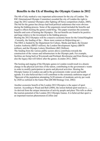 Benefits to the Uk of Hosting the Olympic Games in 2012
The 6th of July marked a very important achievement for the city of London. The
IOC (International Olympic Committee) awarded the city of London the right to
stage the 2012 summer Olympics after fighting off fierce competition (Adam, 2005).
The bid for the games has always had loud political undertones that were obvious
during the bidding process. Some of the arguments raised included the benefits and
negative effects hosting the games could bring. This paper examines the economic
benefits and costs of hosting the Olympics. The net benefits are found to be positive
and large relative to the investment in the bidding process.
Hosting the 2012 Olympics will be a massive economic boost for the United Kingdom
. Currently, the funding of the ... Show more content on Helpwriting.net ...
The ODA is funded by the Department for Culture, Media and Sport, the Greater
London Authority (ВЈ925 million), the London Development Agency (ВЈ470
million), and the Olympic Lottery Distributor (ВЈ2.2billion).
The funding from the various public sectors above contributes towards the
construction of the venues and infrastructure in the Olympic park. For example,
facilities are being built at Weymouth and Portland, Broxbourne and Eton Dorney and
also the legacy that will follow after the games. (London 2012, 2005)
The hosting and staging of the Olympic games in London would result in a drastic
change in the physical activities of the nation, contributing to the government s wants
in order to modify participation in sports and physical activities. Hosting the
Olympic Games in London can add to the governments wider social and health
agenda. It is also believed that it will contribute to the extremely ambitious target of
70percent of the population attempting 5x30 minutes of moderate activity per week
by 2020 as outlined in the Game Plan (DCMS/Strategy Unit, 2002)
Another economic benefit of the London 2012 Olympics is the aspect of sport
tourism. According to Weed and Bull (2004), the notion behind sport tourism is ........
As derived from the unique interaction of activity people and place This tells us about
the tourism potential of the London 2012 Olympic Games. It is believed that sport is
an important tourism phenomenon (Collins and
 