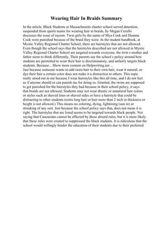 Wearing Hair In Braids Summary
In the article, Black Students at Massachusetts charter school served detention,
suspended from sports teams for wearing hair in braids, by Megan Cerullo
discusses the issue of racism. Twin girls by the name of Mya Cook and Deanna
Cook were punished because of the braid they wore. In the student handbook, at
Mystic Valley Regional Charter School, there are hairstyles that are not allowed.
Even though the school says that the hairstyles described are not allowed in Mystic
Valley Regional Charter School are targeted towards everyone, the twin s mother and
father seem to think differently, Their parents say the school s policy around how
students are permitted to wear their hair is discriminatory, and unfairly targets black
students. Because... Show more content on Helpwriting.net ...
Just because someone wants to add extra hair to their own hair, wear it natural, or
dye their hair a certain color does not make it a distraction to others. This topic
really stood out to me because I wear hairstyles like this all time, and I do not feel
as if anyone should or can punish me for doing so. Granted, the twins are supposed
to get punished for the hairstyles they had because in their school policy, it says
that braids are not allowed, Students may not wear drastic or unnatural hair colors
or styles such as shaved lines or shaved sides or have a hairstyle that could be
distracting to other students (extra long hair or hair more than 2 inch in thickness or
height is not allowed.) This means no coloring, dying, lightening (sun in) or
streaking of any sort. Just because the school policy says that, does not mean it is
right. The hairstyles that are listed seems to be targeted towards black people. Not
saying that Caucasians cannot be affected by these absurd rules, but it is more likely
that these rules were created to suppressed the black students. It is ridiculous that the
school would willingly hinder the education of their students due to their preferred
 