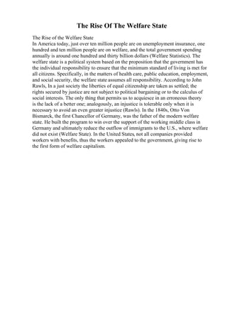 The Rise Of The Welfare State
The Rise of the Welfare State
In America today, just over ten million people are on unemployment insurance, one
hundred and ten million people are on welfare, and the total government spending
annually is around one hundred and thirty billion dollars (Welfare Statistics). The
welfare state is a political system based on the proposition that the government has
the individual responsibility to ensure that the minimum standard of living is met for
all citizens. Specifically, in the matters of health care, public education, employment,
and social security, the welfare state assumes all responsibility. According to John
Rawls, In a just society the liberties of equal citizenship are taken as settled; the
rights secured by justice are not subject to political bargaining or to the calculus of
social interests. The only thing that permits us to acquiesce in an erroneous theory
is the lack of a better one; analogously, an injustice is tolerable only when it is
necessary to avoid an even greater injustice (Rawls). In the 1840s, Otto Von
Bismarck, the first Chancellor of Germany, was the father of the modern welfare
state. He built the program to win over the support of the working middle class in
Germany and ultimately reduce the outflow of immigrants to the U.S., where welfare
did not exist (Welfare State). In the United States, not all companies provided
workers with benefits, thus the workers appealed to the government, giving rise to
the first form of welfare capitalism.
 