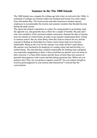 Summer in the The 1000 Islands
The 1000 Islands was a magnet for college age kids when we arrived in the 1960s. A
multitude of colleges are located within one hundred and twenty five miles radius
from Alexandria Bay. The local resorts and other businesses needed summer
employees to accommodate the tourists and summer residents that flooded the area
during the peak season.
The region developed a reputation as a place for young people to go boating, meet
the opposite sex, and generally have a blast for a couple of months. My pals and I
who were members of the seasonal resident community shunned the idea of staying
near our schools or winter homes in order to get summer employment there. Going
to summer school, like my sister Betsy often did, held no interest for me, and the
concept of finding an internship for a future career choice had yet to become
fashionable. Being at the river for the summer was really all that I cared about.
My parents were inclined to be skeptical of a setting where fun and frivolity is a
central theme. The idea that they could be responsible for funding such a program
was especially unappealing to them. I discovered that my parents were not alone in
their concerns. I ve been both witness and the focus of more than one session of
parental interrogations with a mom and dad asking questions like, Where are you
going to stay? How are you going to support yourself? Are you mature enough to
exercise good judgment in your actions and interactions? I noticed that the
conversations
 