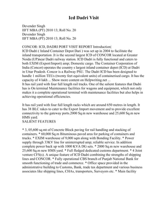 Icd Dadri Visit
Devender Singh
IIFT MBA (PT) 2010 13; Roll No. 20
Devender Singh
IIFT MBA (PT) 2010 13; Roll No. 20
CONCOR: ICD, DADRI PORT VISIT REPORT Introduction|
ICD Dadri ( Inland Container Depot Dari ) was set up in 2004 to facilitate the
inland transportation .It is the second largest ICD of CONCOR located at Greater
Noida (UP)near Dadri railway station. ICD Dadri is fully functional and caters to
both EXIM (Export/Import) amp; Domestic cargo. The Container Corporation of
India (Concor) operates the country s largest inland container depot (ICD) at Dadri
in Uttar Pradesh. Concor is a Railway PSU. The Dadri ICD has been designed to
handle 1 million TEUs (twenty feet equivalent units) of containerised cargo. It has the
capacity of 4 lakh ... Show more content on Helpwriting.net ...
It has rail yard with four full length rail tracks. One of the salient features that Dadri
has is On terminal Maintenance facilities for wagons and equipment, which not only
makes it a complete operational terminal with maintenance facilities but also helps in
achieving operational efficiencies.
It has rail yard with four full length racks which are around 650 metres in length. It
has 38 BLC rakes to cater to the Export Import movement and to provide excellent
connectivity to the gateway ports.2000 Sq.m new warehouse and 25,600 Sq.m new
HMS yard.
SALIENT FEATURES
* 3, 05,600 sq.mt of Concrete Block paving for rail handling and stacking of
containers. * 60,000 Sq.m Bituminous paved area for parking of containers and
trucks. * EXIM warehouse of 9,000 sqm along with Bonding Facility. * Power
supply through 33KV line for uninterrupted amp; reliable service. In addition
complete power back up with 1000 KVA DG sets. * 2000 Sq.m new warehouse and
25,600 Sq.m new HMS yard. * Full fledged dedicated customs department. * 4 Joint
venture CFS(s). A unique feature of ICD Dadri combining the strengths of shipping
lines and CONCOR. * Fully operational CBS branch of Punjab National Bank for
smooth functioning of trade and commerce. * Office space provided in the
administrative building to Customs, Bank, trade tax department and various business
associates like shipping lines, CHAs, transporters, Surveyors etc. * Main facility
 