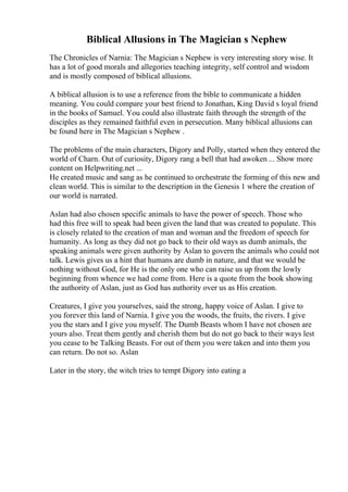 Biblical Allusions in The Magician s Nephew
The Chronicles of Narnia: The Magician s Nephew is very interesting story wise. It
has a lot of good morals and allegories teaching integrity, self control and wisdom
and is mostly composed of biblical allusions.
A biblical allusion is to use a reference from the bible to communicate a hidden
meaning. You could compare your best friend to Jonathan, King David s loyal friend
in the books of Samuel. You could also illustrate faith through the strength of the
disciples as they remained faithful even in persecution. Many biblical allusions can
be found here in The Magician s Nephew .
The problems of the main characters, Digory and Polly, started when they entered the
world of Charn. Out of curiosity, Digory rang a bell that had awoken ... Show more
content on Helpwriting.net ...
He created music and sang as he continued to orchestrate the forming of this new and
clean world. This is similar to the description in the Genesis 1 where the creation of
our world is narrated.
Aslan had also chosen specific animals to have the power of speech. Those who
had this free will to speak had been given the land that was created to populate. This
is closely related to the creation of man and woman and the freedom of speech for
humanity. As long as they did not go back to their old ways as dumb animals, the
speaking animals were given authority by Aslan to govern the animals who could not
talk. Lewis gives us a hint that humans are dumb in nature, and that we would be
nothing without God, for He is the only one who can raise us up from the lowly
beginning from whence we had come from. Here is a quote from the book showing
the authority of Aslan, just as God has authority over us as His creation.
Creatures, I give you yourselves, said the strong, happy voice of Aslan. I give to
you forever this land of Narnia. I give you the woods, the fruits, the rivers. I give
you the stars and I give you myself. The Dumb Beasts whom I have not chosen are
yours also. Treat them gently and cherish them but do not go back to their ways lest
you cease to be Talking Beasts. For out of them you were taken and into them you
can return. Do not so. Aslan
Later in the story, the witch tries to tempt Digory into eating a
 