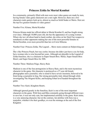 Princess Zelda In Mortal Kombat
In a community, primarily filled with men were most video games are made by men,
having female video game characters are a rare sight. However, there are a few
characters male gamers look up to, almost as much as Solid Snake or Mario. Here are
the top five greatest females in video games!
Number Five: Kitana, Mortal Kombat
Princess Kitana made her official debut in Mortal Kombat II, and has fought strong
ever since. Although 10,000 years old, she has the appearance of a young woman.
Where she isn t all about hand to hand combat, she relies on her Steel Fan weapon to
tomahawk at other opponents making her one of the most powerful females in
Mortal Kombat, even more powerful than her evil twin Mileena.
Number Four: Princess Zelda, The Legend ... Show more content on Helpwriting.net
...
She s like Princess Peach, but way cooler, because she didn t just have a cry for help,
but a woman who is wise beyond her years. Although not playable in the Legend of
Zelda franchise, she is a character in Super Smash Bros. Melee, Super Smash Bros
Brawl, and Super Smash Bros for 3DS.
Number Three: Madison Paige, Heavy Rain
Madison is one of the four protagonists in Heavy Rain, and is the most mysterious
character in the game. Her character is portrayed as a 27 year old female
photographer and a journalist, who is noted to have severe insomnia, believed to be
from being a journalist in Iraq. Her strong personality truly shined through while
investigating The Origami Killer, and keeping Ethan level headed throughout the
game.
Number Two: Kairi, Kingdom Hearts.
Although ignored greatly in the franchise, Kairi is one of the most important
characters in the game. With Sora and Riku constantly going through different ways
to save her, it was not only cute, but implemented carefully in the game. Kairi alone,
is a very annoying character, but on the contrary, her plotline with Sora was a
tearjerker, whether it be their goodbye, or even the montage at the end of the first
Kingdom
 