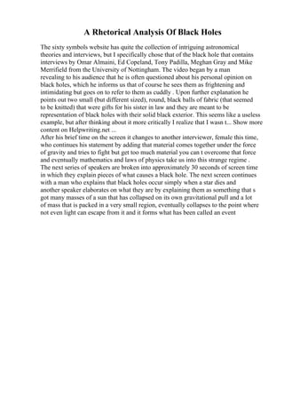 A Rhetorical Analysis Of Black Holes
The sixty symbols website has quite the collection of intriguing astronomical
theories and interviews, but I specifically chose that of the black hole that contains
interviews by Omar Almaini, Ed Copeland, Tony Padilla, Meghan Gray and Mike
Merrifield from the University of Nottingham. The video began by a man
revealing to his audience that he is often questioned about his personal opinion on
black holes, which he informs us that of course he sees them as frightening and
intimidating but goes on to refer to them as cuddly . Upon further explanation he
points out two small (but different sized), round, black balls of fabric (that seemed
to be knitted) that were gifts for his sister in law and they are meant to be
representation of black holes with their solid black exterior. This seems like a useless
example, but after thinking about it more critically I realize that I wasn t... Show more
content on Helpwriting.net ...
After his brief time on the screen it changes to another interviewer, female this time,
who continues his statement by adding that material comes together under the force
of gravity and tries to fight but get too much material you can t overcome that force
and eventually mathematics and laws of physics take us into this strange regime .
The next series of speakers are broken into approximately 30 seconds of screen time
in which they explain pieces of what causes a black hole. The next screen continues
with a man who explains that black holes occur simply when a star dies and
another speaker elaborates on what they are by explaining them as something that s
got many masses of a sun that has collapsed on its own gravitational pull and a lot
of mass that is packed in a very small region, eventually collapses to the point where
not even light can escape from it and it forms what has been called an event
 