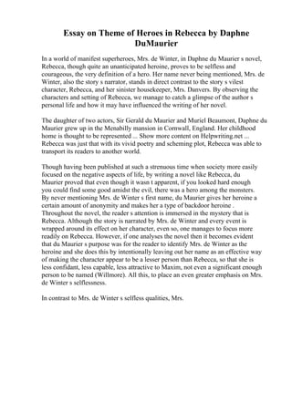 Essay on Theme of Heroes in Rebecca by Daphne
DuMaurier
In a world of manifest superheroes, Mrs. de Winter, in Daphne du Maurier s novel,
Rebecca, though quite an unanticipated heroine, proves to be selfless and
courageous, the very definition of a hero. Her name never being mentioned, Mrs. de
Winter, also the story s narrator, stands in direct contrast to the story s vilest
character, Rebecca, and her sinister housekeeper, Mrs. Danvers. By observing the
characters and setting of Rebecca, we manage to catch a glimpse of the author s
personal life and how it may have influenced the writing of her novel.
The daughter of two actors, Sir Gerald du Maurier and Muriel Beaumont, Daphne du
Maurier grew up in the Menabilly mansion in Cornwall, England. Her childhood
home is thought to be represented ... Show more content on Helpwriting.net ...
Rebecca was just that with its vivid poetry and scheming plot, Rebecca was able to
transport its readers to another world.
Though having been published at such a strenuous time when society more easily
focused on the negative aspects of life, by writing a novel like Rebecca, du
Maurier proved that even though it wasn t apparent, if you looked hard enough
you could find some good amidst the evil, there was a hero among the monsters.
By never mentioning Mrs. de Winter s first name, du Maurier gives her heroine a
certain amount of anonymity and makes her a type of backdoor heroine .
Throughout the novel, the reader s attention is immersed in the mystery that is
Rebecca. Although the story is narrated by Mrs. de Winter and every event is
wrapped around its effect on her character, even so, one manages to focus more
readily on Rebecca. However, if one analyses the novel then it becomes evident
that du Maurier s purpose was for the reader to identify Mrs. de Winter as the
heroine and she does this by intentionally leaving out her name as an effective way
of making the character appear to be a lesser person than Rebecca, so that she is
less confidant, less capable, less attractive to Maxim, not even a significant enough
person to be named (Willmore). All this, to place an even greater emphasis on Mrs.
de Winter s selflessness.
In contrast to Mrs. de Winter s selfless qualities, Mrs.
 