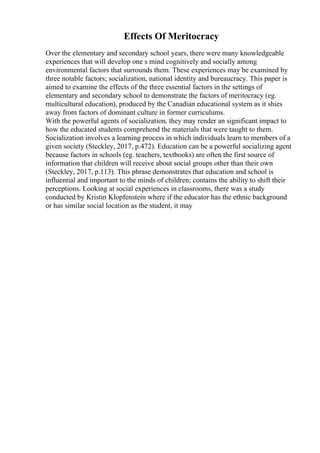 Effects Of Meritocracy
Over the elementary and secondary school years, there were many knowledgeable
experiences that will develop one s mind cognitively and socially among
environmental factors that surrounds them. These experiences may be examined by
three notable factors; socialization, national identity and bureaucracy. This paper is
aimed to examine the effects of the three essential factors in the settings of
elementary and secondary school to demonstrate the factors of meritocracy (eg.
multicultural education), produced by the Canadian educational system as it shies
away from factors of dominant culture in former curriculums.
With the powerful agents of socialization, they may render an significant impact to
how the educated students comprehend the materials that were taught to them.
Socialization involves a learning process in which individuals learn to members of a
given society (Steckley, 2017, p.472). Education can be a powerful socializing agent
because factors in schools (eg. teachers, textbooks) are often the first source of
information that children will receive about social groups other than their own
(Steckley, 2017, p.113). This phrase demonstrates that education and school is
influential and important to the minds of children; contains the ability to shift their
perceptions. Looking at social experiences in classrooms, there was a study
conducted by Kristin Klopfenstein where if the educator has the ethnic background
or has similar social location as the student, it may
 
