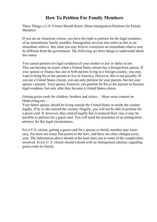 How To Petition For Family Members
Three Things a U.S. Citizen Should Know About Immigration Petitions for Family
Members
If you are an American citizen, you have the right to petition for the legal residence
of an immediately family member. Immigration services also refers to this as an
immediate relative. But what you may believe constitutes an immediate relative may
be different from the government. The following are three things to understand about
this status.
You cannot petition for legal residence of your mother in law or father in law
This can become an issues when a United States citizen has a foreign born spouse. If
your spouse or finance has one or both parents living in a foreign country, you may
want to bring his or her parents to live in America. However, this is not possible. If
you are a United States citizen, you can only petition for your parents, but not your
spouse s parents. Your spouse, however, can petition for his or her parents to become
legal residents, but only after they become a United States citizen.
Getting green cards for children, brothers and sisters ... Show more content on
Helpwriting.net ...
Your future spouse should be living outside the United States or inside the country
legally. If he or she entered the country illegally, you will not be able to petition for
a green card. If, however, they entered legally but overstayed their visa, it may be
possible to petition for a green card. You will need the assistance of an immigration
attorney for this legal circumstance.
For a U.S. citizen, getting a green card for a spouse or family member may seem
easy, but there are many fine points to the laws, and there are often changes every
year. The information above should at the least alert you to some of the complexities
involved. Every U. S. citizen should consult with an immigration attorney regarding
green cards for family
 