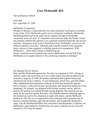 Caso McdonaldГ‚ВґS
Harvard Business School
9 693 028
Rev. September 23, 1996
McDonald s Corporation
Whether in Moscow or Massachusetts, the same experience would greet a customer
in any of the 12,611 McDonald s quick service restaurants worldwide. McDonald s
had distinguished itself in the quick service industry through its remarkable
consistency across all units. To competitors and customers alike, the Golden Arches
the corporate emblem that adorned every restaurant symbolized pleasant, fast service
and tasty, inexpensive food. In the United States alone, McDonald s served over 20
million customers every day.1 Although such a number testified to the restaurant
chain s success, it also suggested a troubling question for management. With
McDonald s ... Show more content on Helpwriting.net ...
Finally, could the lessons learned in the recent collaboration with the EDF help
McDonald s as it sought solutions to the continuing competitive challenge?
The Speedee Service System
Dick and Mac McDonald opened their first drive in restaurant in 1941, relying on
carhops waiters who went from car to car to take orders from patrons parked in the
restaurant s large lot. In 1948, the brothers abandoned their popular format and
introduced self service windows, 15 cent hamburgers, french fries, and milk shakes.
They standardized their preparation methods (in what they termed the Speedee
Service System, ) with exact product specifications and customized equipment. Every
hamburger, for example, was prepared with ketchup, mustard, onions, and two
pickles; the ketchup was applied through a pump dispenser that required just one
squirt for the required amount. Ray Kroc, who held the national marketing rights to
the multimixers used in the restaurants to make milk shakes, met the McDonald
brothers in 1954. He was so impressed by their restaurant and its potential that he
became a national franchise agent for the brothers, and founded the McDonald s
chain. Like the McDonald brothers first restaurant in San Bernardino, California, the
McDonald s chain featured a limited menu, low prices, and fast service. From the
moment in 1955 when he opened
 