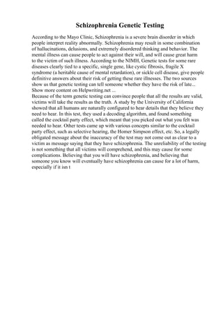 Schizophrenia Genetic Testing
According to the Mayo Clinic, Schizophrenia is a severe brain disorder in which
people interpret reality abnormally. Schizophrenia may result in some combination
of hallucinations, delusions, and extremely disordered thinking and behavior. The
mental illness can cause people to act against their will, and will cause great harm
to the victim of such illness. According to the NIMH, Genetic tests for some rare
diseases clearly tied to a specific, single gene, like cystic fibrosis, fragile X
syndrome (a heritable cause of mental retardation), or sickle cell disease, give people
definitive answers about their risk of getting these rare illnesses. The two sources
show us that genetic testing can tell someone whether they have the risk of late...
Show more content on Helpwriting.net ...
Because of the term genetic testing can convince people that all the results are valid,
victims will take the results as the truth. A study by the University of California
showed that all humans are naturally configured to hear details that they believe they
need to hear. In this test, they used a decoding algorithm, and found something
called the cocktail party effect, which meant that you picked out what you felt was
needed to hear. Other tests came up with various concepts similar to the cocktail
party effect, such as selective hearing, the Homer Simpson effect, etc. So, a legally
obligated message about the inaccuracy of the test may not come out as clear to a
victim as message saying that they have schizophrenia. The unreliability of the testing
is not something that all victims will comprehend, and this may cause for some
complications. Believing that you will have schizophrenia, and believing that
someone you know will eventually have schizophrenia can cause for a lot of harm,
especially if it isn t
 