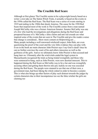 The Crucible Red Scare
Although at first glance The Crucible seems to be a playwright loosely based on a
writer s own take on The Salem Witch Trials, it actually is based on the events in
the 1950s called the Red Scare. The Red Scare was a series of events starting in
1919 and ending in the 1960s that shook America. The cause for the 1950 Red
Scare that inspired most of the work in The Crucible comes from a man named
Joseph McCarthy who was a former American Senator. Senator McCarthy was one
of a few who lead the investigations and allegations during the Red Scare and
prospered because of it. McCarthy s false claims and anti red crusade are what
inspired some of the events that are seen in The Crucible and give the reader a sense
that change is considered... Show more content on Helpwriting.net ...
Many people including a well renowned witchcraft expect, John Hale, are even
questioning the proof of the court and the very little evidence they can play with.
Even in the book are main character John Proctor says I say God is dead! since he
can no further convince the court of his and others innocence as well as the
guiltiness of the girls. And as we ultimately know John Proctor is then accused and
hung later on. Ultimately after the witch trials ended the legal system in
Massachusetts recognised the trials as being trialed wrongfully and those who
were sentenced to hang, such as John Proctor, were now deemed innocent. This to
happened during the Red Scare as McCarthy was to be a liar and was wrongfully
accusing others and getting them thrown into jail, luckily no one was executed
during the Red Scare. The people were stunned to see that one of their own, a
government man, had been faking the whole ordeal in order to become a senator.
This is what also brings up other factors of play such distrust towards the judges by
certain characters due to their incompetence too see the false witcher the girls are
claiming too
 