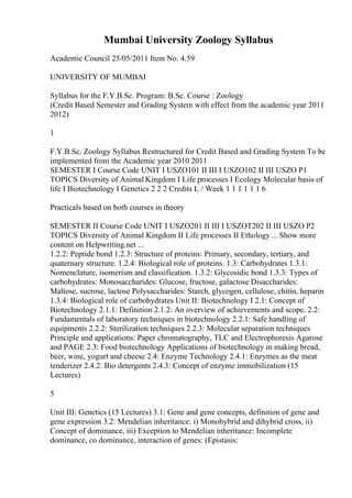 Mumbai University Zoology Syllabus
Academic Council 25/05/2011 Item No. 4.59
UNIVERSITY OF MUMBAI
Syllabus for the F.Y.B.Sc. Program: B.Sc. Course : Zoology
(Credit Based Semester and Grading System with effect from the academic year 2011
2012)
1
F.Y.B.Sc. Zoology Syllabus Restructured for Credit Based and Grading System To be
implemented from the Academic year 2010 2011
SEMESTER I Course Code UNIT I USZO101 II III I USZO102 II III USZO P1
TOPICS Diversity of Animal Kingdom I Life processes I Ecology Molecular basis of
life I Biotechnology I Genetics 2 2 2 Credits L / Week 1 1 1 1 1 1 6
Practicals based on both courses in theory
SEMESTER II Course Code UNIT I USZO201 II III I USZOT202 II III USZO P2
TOPICS Diversity of Animal Kingdom II Life processes II Ethology ... Show more
content on Helpwriting.net ...
1.2.2: Peptide bond 1.2.3: Structure of proteins: Primary, secondary, tertiary, and
quaternary structure. 1.2.4: Biological role of proteins. 1.3: Carbohydrates 1.3.1:
Nomenclature, isomerism and classification. 1.3.2: Glycosidic bond 1.3.3: Types of
carbohydrates: Monosaccharides: Glucose, fructose, galactose Disaccharides:
Maltose, sucrose, lactose Polysaccharides: Starch, glycogen, cellulose, chitin, heparin
1.3.4: Biological role of carbohydrates Unit II: Biotechnology I 2.1: Concept of
Biotechnology 2.1.1: Definition 2.1.2: An overview of achievements and scope. 2.2:
Fundamentals of laboratory techniques in biotechnology 2.2.1: Safe handling of
equipments 2.2.2: Sterilization techniques 2.2.3: Molecular separation techniques
Principle and applications: Paper chromatography, TLC and Electrophoresis Agarose
and PAGE 2.3: Food biotechnology Applications of biotechnology in making bread,
beer, wine, yogurt and cheese 2.4: Enzyme Technology 2.4.1: Enzymes as the meat
tenderizer 2.4.2: Bio detergents 2.4.3: Concept of enzyme immobilization (15
Lectures)
5
Unit III: Genetics (15 Lectures) 3.1: Gene and gene concepts, definition of gene and
gene expression 3.2: Mendelian inheritance: i) Monohybrid and dihybrid cross, ii)
Concept of dominance, iii) Exception to Mendelian inheritance: Incomplete
dominance, co dominance, interaction of genes: (Epistasis:
 