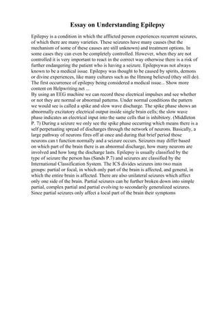 Essay on Understanding Epilepsy
Epilepsy is a condition in which the afflicted person experiences recurrent seizures,
of which there are many varieties. These seizures have many causes (but the
mechanism of some of these causes are still unknown) and treatment options. In
some cases they can even be completely controlled. However, when they are not
controlled it is very important to react in the correct way otherwise there is a risk of
further endangering the patient who is having a seizure. Epilepsywas not always
known to be a medical issue. Epilepsy was thought to be caused by spirits, demons
or divine experiences, like many cultures such as the Hmong believed (they still do).
The first occurrence of epilepsy being considered a medical issue... Show more
content on Helpwriting.net ...
By using an EEG machine we can record these electrical impulses and see whether
or not they are normal or abnormal patterns. Under normal conditions the pattern
we would see is called a spike and slow wave discharge. The spike phase shows an
abnormally excitatory electrical output inside single brain cells; the slow wave
phase indicates an electrical input into the same cells that is inhibitory. (Middleton
P. 7) During a seizure we only see the spike phase occurring which means there is a
self perpetuating spread of discharges through the network of neurons. Basically, a
large pathway of neurons fires off at once and during that brief period those
neurons can t function normally and a seizure occurs. Seizures may differ based
on which part of the brain there is an abnormal discharge, how many neurons are
involved and how long the discharge lasts. Epilepsy is usually classified by the
type of seizure the person has (Sands P.7) and seizures are classified by the
International Classification System. The ICS divides seizures into two main
groups: partial or focal, in which only part of the brain is affected, and general, in
which the entire brain is affected. There are also unilateral seizures which affect
only one side of the brain. Partial seizures can be further broken down into simple
partial, complex partial and partial evolving to secondarily generalized seizures.
Since partial seizures only affect a local part of the brain their symptoms
 