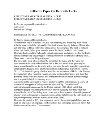 Reflective Paper On Henrietta Lacks
REFLECTIVE PAPER ON HENRIETTA LACKS2
REFLECTIVE PAPER ON HENRIETTA LACKS4
Reflective paper on Henrietta Lacks
Ann Meril
Dominican College
Running head: REFLECTIVE PAPER ON HENRIETTA LACKS1
Reflective paper on Henrietta Lacks
The immortal life of Henrietta lack is a very inspiring and interesting book which
tells the story behind the HeLa cells. This book was written by Rebecca Skloot who
got interested in HeLa cells while sitting in her biology class. The book is not just
about HeLa cells, it is a great material to see the life of the HeLa cell s donor,
Henrietta Lacks, and the HeLa cells impact on modern medicine as well as the Lacks
family and their life long struggles to make peace with the existence of those cells ...
Show more content on Helpwriting.net ...
But these cells were taken without the consent of the donor and they gave the
code name for the cells and called her HeLa. The HeLa cells were grown by so
many researchers all over the world and at one point the cells started to contaminate
other samples because of its enormous numbers and presence everywhere (Skloot,
2011). This insisted a group of scientist to find out the source of HeLa cells. Twenty
five years later after Henrietta s death, scientist contacted the family and from that
point the family were also sucked into the research world without their knowledge
and it impacted their lives in many ways.
Autonomy is the agreement to respect another s right to self determine a course of
action such as support of independent decision making. The patient self
determination act was passed by the United states in 1990 which stated that
competent people could make their wishes known regarding how they what they
wanted in the end of life if they were competent or have a power of durable power of
attorney who is designated to make decision on their behalf when the individual is no
longer competent (American Nurses Association, 2009).
Henrietta lacks died in 1951 due to cervical cancer, during that period there was no
such act or policies set in place. The book states that she signed a consent before her
first treatment for cancer. There was no
 