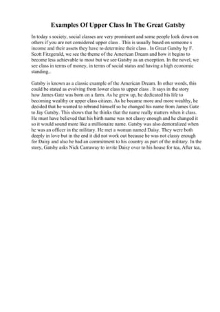 Examples Of Upper Class In The Great Gatsby
In today s society, social classes are very prominent and some people look down on
others if you are not considered upper class . This is usually based on someone s
income and their assets they have to determine their class . In Great Gatsby by F.
Scott Fitzgerald, we see the theme of the American Dream and how it begins to
become less achievable to most but we see Gatsby as an exception. In the novel, we
see class in terms of money, in terms of social status and having a high economic
standing..
Gatsby is known as a classic example of the American Dream. In other words, this
could be stated as evolving from lower class to upper class . It says in the story
how James Gatz was born on a farm. As he grew up, he dedicated his life to
becoming wealthy or upper class citizen. As he became more and more wealthy, he
decided that he wanted to rebrand himself so he changed his name from James Gatz
to Jay Gatsby. This shows that he thinks that the name really matters when it class.
He must have believed that his birth name was not classy enough and he changed it
so it would sound more like a millionaire name. Gatsby was also demoralized when
he was an officer in the military. He met a woman named Daisy. They were both
deeply in love but in the end it did not work out because he was not classy enough
for Daisy and also he had an commitment to his country as part of the military. In the
story, Gatsby asks Nick Carraway to invite Daisy over to his house for tea, After tea,
 