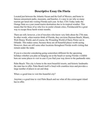 Descriptive Essay On Floria
Located just between the Atlantic Ocean and the Gulf of Mexico, and home to
famous amusement parks, museums, and beaches, it s easy to see why so many
tourists get lured into visiting Florida each year. In fact, USA Today ranks the
Orange State as a year round tourist destination due to its tropical weather. This
means that for those of us who live in cooler climate cities, Floridacould be a great
way to escape those harsh winter months.
There are still, however, a lot of travelers who know very little about the 27th state.
In other words, when tourists think of Florida, they envision Daytona Beach, Miami,
Walt Disney World, and of course, the Wizarding World of Harry Potter out in
Orlando. This makes sense, because those are all beautiful places worth seeing.
However, there are still some other locations throughout Florida worth visiting that
remain under the radar.
If you re a traveler considering going somewhere different for the upcoming
holidays whether you plan on hanging out at the beach or seeing Florida s wildlife
here are some places to visit in case if you find your way down to the panhandle state.
Palm Beach: This city is home to the most beautiful resorts, and historic landmarks
the state has to offer. Palm Beach itself is lined with countless trees and provides a
large number of places to eat and shop.
When s a good time to visit this beautiful city?
Anytime s a good time to visit Palm Beach and see what all this extravagant island
has to offer.
 
