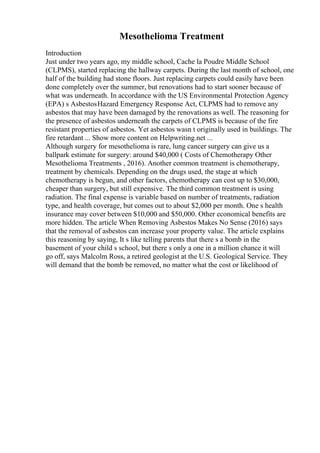 Mesothelioma Treatment
Introduction
Just under two years ago, my middle school, Cache la Poudre Middle School
(CLPMS), started replacing the hallway carpets. During the last month of school, one
half of the building had stone floors. Just replacing carpets could easily have been
done completely over the summer, but renovations had to start sooner because of
what was underneath. In accordance with the US Environmental Protection Agency
(EPA) s AsbestosHazard Emergency Response Act, CLPMS had to remove any
asbestos that may have been damaged by the renovations as well. The reasoning for
the presence of asbestos underneath the carpets of CLPMS is because of the fire
resistant properties of asbestos. Yet asbestos wasn t originally used in buildings. The
fire retardant ... Show more content on Helpwriting.net ...
Although surgery for mesothelioma is rare, lung cancer surgery can give us a
ballpark estimate for surgery: around $40,000 ( Costs of Chemotherapy Other
Mesothelioma Treatments , 2016). Another common treatment is chemotherapy,
treatment by chemicals. Depending on the drugs used, the stage at which
chemotherapy is begun, and other factors, chemotherapy can cost up to $30,000,
cheaper than surgery, but still expensive. The third common treatment is using
radiation. The final expense is variable based on number of treatments, radiation
type, and health coverage, but comes out to about $2,000 per month. One s health
insurance may cover between $10,000 and $50,000. Other economical benefits are
more hidden. The article When Removing Asbestos Makes No Sense (2016) says
that the removal of asbestos can increase your property value. The article explains
this reasoning by saying, It s like telling parents that there s a bomb in the
basement of your child s school, but there s only a one in a million chance it will
go off, says Malcolm Ross, a retired geologist at the U.S. Geological Service. They
will demand that the bomb be removed, no matter what the cost or likelihood of
 