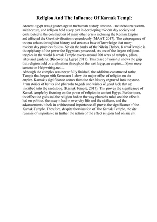 Religion And The Influence Of Karnak Temple
Ancient Egypt was a golden age in the human history timeline. The incredible wealth,
architecture, and religion held a key part in developing modern day society and
contributed to the construction of many other eras s including the Roman Empire
and affected the Greek civilisation tremendously (MAAT, 2017). The extravagance of
the era echoes throughout history and creates a base of knowledge that many
modern day practices follow. Set on the banks of the Nile in Thebes, KarnakTemple is
the epiphany of the power the Egyptians possessed. As one of the largest religious
temples in the world, Karnak Temple covers around 200 acres of temples, pillars,
lakes and gardens. (Discovering Egypt, 2017). This place of worship shows the grip
that religion held on civilisation throughout the vast Egyptian empire.... Show more
content on Helpwriting.net ...
Although the complex was never fully finished, the additions constructed to the
Temple that began with Senuseret 1 show the major effect of religion on the
empire. Karnak s significance comes from the rich history engraved into the stone.
From stories of battles and pharaohs to gods and wishes of good luck that are
inscribed into the sandstone. (Karnak Temple, 2017). This proves the significance of
Karnak temple by focusing on the power of religion in ancient Egypt. Furthermore,
the effect the gods and the religion had on the way pharaohs ruled and the effect it
had on politics, the sway it had in everyday life and the civilians, and the
advancements it held in architectural importance all proves the significance of the
Karnak Temple. Therefore, despite the ruination of The Karnak Temple, the site
remains of importance in further the notion of the effect religion had on ancient
 