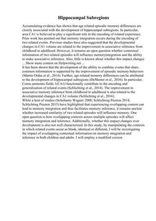Hippocampal Subregions
Accumulating evidence has shown that age related episodic memory differences are
closely associated with the development of hippocampal subregions. In particular,
area CA1 is believed to play a significant role in the encoding of related experience.
Prior work has pointed out that memory integration occurs during the encoding of
two related events. Previous studies have also suggested that the developmental
changes in CA1 volume are related to the improvement in associative inference from
childhood to adulthood. However, it remains an open question whether contextual
information of two related episodes will influence memoryintegration and the ability
to make associative inference. Also, little is known about whether this impact changes
... Show more content on Helpwriting.net ...
It has been shown that the development of the ability to combine events that share
common information is supported by the improvement of episodic memory behaviors
(Martin Ordas et al., 2014). Further, age related memory differences can be attributed
to the development of hippocampal subregions (DeMaster et al., 2016). In particular,
Cornu ammonis fields 1(CA1) functionally contribute to the encoding and
generalization of related events (Schlichting et al., 2014). The improvement in
associative memory inference from childhood to adulthood is also related to the
developmental changes in CA1 volume (Schlichting et al., 2016).
While a host of studies (Schohamy Wagner 2008; Schlichting Preston 2014;
Schlichting Preston 2015) have highlighted that experiencing overlapping content can
lead to memory integration and thus facilitates memory inference, it remains unclear
whether increased similarity of two related episodes will influence memory. One
open question is how overlapping contexts across multiple episodes will affect
memory integration and inference. Additionally, whether this impact changes over
development is also not well characterized. In this study, by manipulating the contexts
in which related events occur as blank, identical or different, I will be investigating
the impact of overlapping contextual information on memory integration and
inference in both children and adults. I will employ a modified version
 