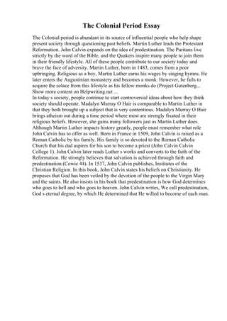 The Colonial Period Essay
The Colonial period is abundant in its source of influential people who help shape
present society through questioning past beliefs. Martin Luther leads the Protestant
Reformation. John Calvin expands on the idea of predestination. The Puritans live
strictly by the word of the Bible, and the Quakers inspire many people to join them
in their friendly lifestyle. All of these people contribute to our society today and
brave the face of adversity. Martin Luther, born in 1483, comes from a poor
upbringing. Religious as a boy, Martin Luther earns his wages by singing hymns. He
later enters the Augustinian monastery and becomes a monk. However, he fails to
acquire the solace from this lifestyle as his fellow monks do (Project Gutenberg...
Show more content on Helpwriting.net ...
In today s society, people continue to start controversial ideas about how they think
society should operate. Madalyn Murray O Hair is comparable to Martin Luther in
that they both brought up a subject that is very contentious. Madalyn Murray O Hair
brings atheism out during a time period where most are strongly fixated in their
religious beliefs. However, she gains many followers just as Martin Luther does.
Although Martin Luther impacts history greatly, people must remember what role
John Calvin has to offer as well. Born in France in 1509, John Calvin is raised as a
Roman Catholic by his family. His family is so devoted to the Roman Catholic
Church that his dad aspires for his son to become a priest (John Calvin Calvin
College 1). John Calvin later reads Luther s works and converts to the faith of the
Reformation. He strongly believes that salvation is achieved through faith and
predestination (Cowie 44). In 1537, John Calvin publishes, Institutes of the
Christian Religion. In this book, John Calvin states his beliefs on Christianity. He
proposes that God has been veiled by the devotion of the people to the Virgin Mary
and the saints. He also insists in his book that predestination is how God determines
who goes to hell and who goes to heaven. John Calvin writes, We call predestination,
God s eternal degree, by which He determined that He willed to become of each man.
 