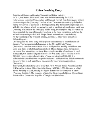 Rhino Poaching Essay
Poaching of Rhinos: A Growing Transnational Crime Industry
In 2011, the West African black rhino was declared extinct by the IUCN
(International Union for Conservation and Nature). Now all five rhino species left are
in the endangers list (Poaching: The Statistics). The reason the rhino population has
nearly been driven to extinction is due to poaching. The rhinos are being hunted and
killed for their horns, which is a valued ingredient used in traditional Asian medicines
(Poaching of Rhinos in the Spotlight). In this essay, I will explore why the rhinos are
being poached, the overall impact of poaching in the rhino population, and what the
authorities are doing to deal with this profitable transnational crime industry.
At the beginning of the twentieth century, the rhino ... Show more content on
Helpwriting.net ...
One being that the horns along with elephant tusks are used to create handles of
daggers. This however mostly happened in the 70 s and 80 s in Yamen
(Shivamber). Another reason is that due to its high value, wealthy individuals now
use it as a status symbol (PoachingStatistics). This is because rhino horn is more
expensive than most things out there. For example, one kilo of marijuana is rated
at about $5,060, one kilo of gold at about $42, 972, and a kilo of cocaine at about
$48,885. However, the value of a kilo of rhino horn is about $100,000. It is
estimated that one rhino horn can produce about $1 million dollars. This is the reason
being why this is such a profitable businesses for many crime organizations
(Shivamber).
Since 2008, Poachers have killed more than 5,940 African rhinos. According to the
IUCN and the African Rhino Specialist Group (AfRSG), 1,338 rhinos were killed
across Africa by in 2015, making it a higher increase for the sixth year in a row
(Poaching Statistics). The countries affected by this are mainly Kenya, Mozambique,
South Africa, Democratic Republic of Congo, and Zimbabwe
 