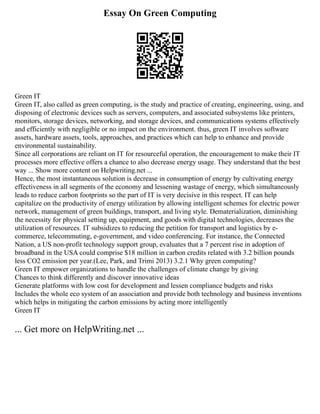 Essay On Green Computing
Green IT
Green IT, also called as green computing, is the study and practice of creating, engineering, using, and
disposing of electronic devices such as servers, computers, and associated subsystems like printers,
monitors, storage devices, networking, and storage devices, and communications systems effectively
and efficiently with negligible or no impact on the environment. thus, green IT involves software
assets, hardware assets, tools, approaches, and practices which can help to enhance and provide
environmental sustainability.
Since all corporations are reliant on IT for resourceful operation, the encouragement to make their IT
processes more effective offers a chance to also decrease energy usage. They understand that the best
way ... Show more content on Helpwriting.net ...
Hence, the most instantaneous solution is decrease in consumption of energy by cultivating energy
effectiveness in all segments of the economy and lessening wastage of energy, which simultaneously
leads to reduce carbon footprints so the part of IT is very decisive in this respect. IT can help
capitalize on the productivity of energy utilization by allowing intelligent schemes for electric power
network, management of green buildings, transport, and living style. Dematerialization, diminishing
the necessity for physical setting up, equipment, and goods with digital technologies, decreases the
utilization of resources. IT subsidizes to reducing the petition for transport and logistics by e‐
commerce, telecommuting, e‐government, and video conferencing. For instance, the Connected
Nation, a US non‐profit technology support group, evaluates that a 7 percent rise in adoption of
broadband in the USA could comprise $18 million in carbon credits related with 3.2 billion pounds
less CO2 emission per year.(Lee, Park, and Trimi 2013) 3.2.1 Why green computing?
Green IT empower organizations to handle the challenges of climate change by giving
Chances to think differently and discover innovative ideas
Generate platforms with low cost for development and lessen compliance budgets and risks
Includes the whole eco system of an association and provide both technology and business inventions
which helps in mitigating the carbon emissions by acting more intelligently
Green IT
... Get more on HelpWriting.net ...
 
