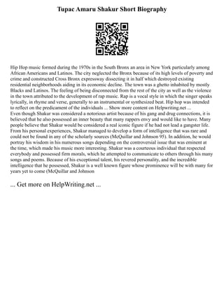 Tupac Amaru Shakur Short Biography
Hip Hop music formed during the 1970s in the South Bronx an area in New York particularly among
African Americans and Latinos. The city neglected the Bronx because of its high levels of poverty and
crime and constructed Cross Bronx expressway dissecting it in half which destroyed existing
residential neighborhoods aiding in its economic decline. The town was a ghetto inhabited by mostly
Blacks and Latinos. The feeling of being disconnected from the rest of the city as well as the violence
in the town attributed to the development of rap music. Rap is a vocal style in which the singer speaks
lyrically, in rhyme and verse, generally to an instrumental or synthesized beat. Hip hop was intended
to reflect on the predicament of the individuals ... Show more content on Helpwriting.net ...
Even though Shakur was considered a notorious artist because of his gang and drug connections, it is
believed that he also possessed an inner beauty that many rappers envy and would like to have. Many
people believe that Shakur would be considered a real iconic figure if he had not lead a gangster life.
From his personal experiences, Shakur managed to develop a form of intelligence that was rare and
could not be found in any of the scholarly sources (McQuillar and Johnson 95). In addition, he would
portray his wisdom in his numerous songs depending on the controversial issue that was eminent at
the time, which made his music more interesting. Shakur was a courteous individual that respected
everybody and possessed firm morals, which he attempted to communicate to others through his many
songs and poems. Because of his exceptional talent, his revered personality, and the incredible
intelligence that he possessed, Shakur is a well known figure whose prominence will be with many for
years yet to come (McQuillar and Johnson
... Get more on HelpWriting.net ...
 