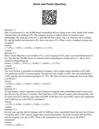 Stock and Points Question
Question 1 1.
Jack s Construction Co. has 80,000 bonds outstanding that are selling at par value. Bonds with similar
characteristics are yielding 8.5%. The company also has 4 million shares of common stock
outstanding. The stock has a beta of 1.1 and sells for $40 a share. The U.S. Treasury bill is yielding
4% and the market risk premium is 8%. Jack s tax rate is 35%. What is Jack s weighted average cost
of capital?
Answer
| | 7.10% | | | 7.39% | | | 10.38% | | | 10.65% | | | 11.37% |
1 points
Question 2 1.
Peter s Audio Shop has a cost of debt of 7%, a cost of equity of 11%, and a cost of preferred stock of
8%. The firm has 104,000 shares of common stock outstanding at a market price of ... Show more
content on Helpwriting.net ...
Answer | | 9.42% | | | 9.91% | | | 10.44% | | | 10.96% | | | 11.51% |
1 points
Question 11 1.
You were hired as a consultant to Giambono Company, whose target capital structure is 40% debt,
15% preferred, and 45% common equity. The after tax cost of debt is 6.00%, the cost of preferred is
7.50%, and the cost of retained earnings is 12.75%. The firm will not be issuing any new stock. What
is its WACC?
Answer
| | 8.98% | | | 9.26% | | | 9.54% | | | 9.83% | | | 10.12% |
1 points
Question 12 1.
To help finance a major expansion, Castro Chemical Company sold a noncallable bond several years
ago that now has 20 years to maturity. This bond has a 9.25% annual coupon, paid semiannually, sells
at a price of $1,075, and has a par value of $1,000. If the firm s tax rate is 40%, what is the component
cost of debt for use in the WACC calculation?
Answer
| | 4.35% | | | 4.58% | | | 4.83% | | | 5.08% | | | 5.33% |
1 points
Question 13 1.
Several years ago the Jakob Company sold a $1,000 par value, noncallable bond that now has 20 years
to maturity and a 7.00% annual coupon that is paid semiannually. The bond currently sells for $925,
and the company s tax rate is 40%. What is the component cost of debt for use in the WACC
calculation?
Answer
| | 4.28% | | | 4.46% | | |
 