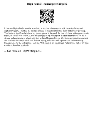High School Transcript Examples
I view my high school transcript as an inaccurate view of my current self. In my freshman and
sophomore years, I still had the careless attitude of middle school that many had already given up.
This laziness significantly injured my transcript and it shows all the times. I chose video games, social
media, or videos over school. All of this changed in my junior year, as I realized the need for me to
step up and participate in school activities so I could succeed in my life. It was an instant turn around
and I believe the current me is best denoted by my junior and senior year scores rather than my
transcript. As for the test scores, I took the ACT exam in my junior year. Naturally, as part of my plan
to reform, I studied profusely
... Get more on HelpWriting.net ...
 