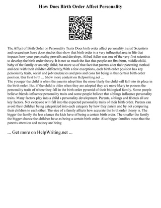 How Does Birth Order Affect Personality
The Affect of Birth Order on Personality Traits Does birth order affect personality traits? Scientists
and researchers have done studies that show that birth order is a very influential area in life that
impacts how your personality prevails and develops. Alfred Adler was one of the very first scientists
to develop the birth order theory. It is not so much the fact that people are first born, middle child,
baby of the family or an only child; but more so of that fact that parents alter their parenting method
and deal with their children differently.With a few exceptions, each birth order position has key
personality traits, social and job tendencies and pros and cons for being in that certain birth order
position. Our first birth ... Show more content on Helpwriting.net ...
The younger the child is when the parents adopt him the more likely the child will fall into its place in
the birth order. But, if the child is older when they are adopted they are more likely to possess the
personality traits of where they fall in the birth order pyramid of their biological family. Some people
believe friends influence personality traits and some people believe that siblings influence personality
traits. Many factors play into a child s personality development. Parents, siblings and friends all are
key factors. Not everyone will fall into the expected personality traits of their birth order. Parents can
avoid their children being categorized into each category by how they parent and by not comparing
their children to each other. The size of a family affects how accurate the birth order theory is. The
bigger the family the less chance the kids have of being a certain birth order. The smaller the family
the bigger chance the children have as being a certain birth order. Also bigger families mean that the
parents attention and money are being
... Get more on HelpWriting.net ...
 