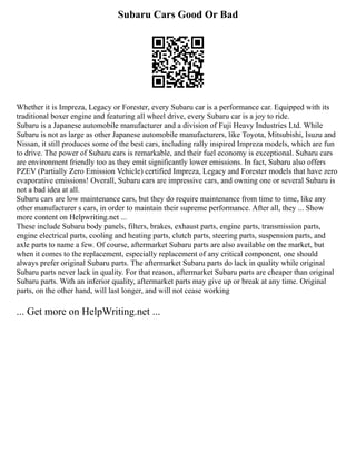 Subaru Cars Good Or Bad
Whether it is Impreza, Legacy or Forester, every Subaru car is a performance car. Equipped with its
traditional boxer engine and featuring all wheel drive, every Subaru car is a joy to ride.
Subaru is a Japanese automobile manufacturer and a division of Fuji Heavy Industries Ltd. While
Subaru is not as large as other Japanese automobile manufacturers, like Toyota, Mitsubishi, Isuzu and
Nissan, it still produces some of the best cars, including rally inspired Impreza models, which are fun
to drive. The power of Subaru cars is remarkable, and their fuel economy is exceptional. Subaru cars
are environment friendly too as they emit significantly lower emissions. In fact, Subaru also offers
PZEV (Partially Zero Emission Vehicle) certified Impreza, Legacy and Forester models that have zero
evaporative emissions! Overall, Subaru cars are impressive cars, and owning one or several Subaru is
not a bad idea at all.
Subaru cars are low maintenance cars, but they do require maintenance from time to time, like any
other manufacturer s cars, in order to maintain their supreme performance. After all, they ... Show
more content on Helpwriting.net ...
These include Subaru body panels, filters, brakes, exhaust parts, engine parts, transmission parts,
engine electrical parts, cooling and heating parts, clutch parts, steering parts, suspension parts, and
axle parts to name a few. Of course, aftermarket Subaru parts are also available on the market, but
when it comes to the replacement, especially replacement of any critical component, one should
always prefer original Subaru parts. The aftermarket Subaru parts do lack in quality while original
Subaru parts never lack in quality. For that reason, aftermarket Subaru parts are cheaper than original
Subaru parts. With an inferior quality, aftermarket parts may give up or break at any time. Original
parts, on the other hand, will last longer, and will not cease working
... Get more on HelpWriting.net ...
 