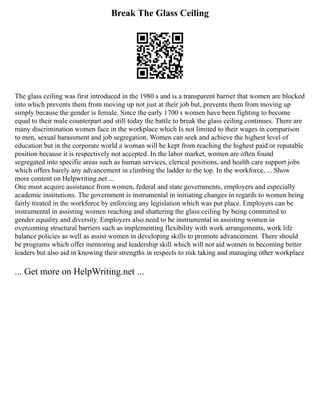 Break The Glass Ceiling
The glass ceiling was first introduced in the 1980 s and is a transparent barrier that women are blocked
into which prevents them from moving up not just at their job but, prevents them from moving up
simply because the gender is female. Since the early 1700 s women have been fighting to become
equal to their male counterpart and still today the battle to break the glass ceiling continues. There are
many discrimination women face in the workplace which Is not limited to their wages in comparison
to men, sexual harassment and job segregation. Women can seek and achieve the highest level of
education but in the corporate world a woman will be kept from reaching the highest paid or reputable
position because it is respectively not accepted. In the labor market, women are often found
segregated into specific areas such as human services, clerical positions, and health care support jobs
which offers barely any advancement in climbing the ladder to the top. In the workforce, ... Show
more content on Helpwriting.net ...
One must acquire assistance from women, federal and state governments, employers and especially
academic institutions. The government is instrumental in initiating changes in regards to women being
fairly treated in the workforce by enforcing any legislation which was put place. Employers can be
instrumental in assisting women reaching and shattering the glass ceiling by being committed to
gender equality and diversity. Employers also need to be instrumental in assisting women in
overcoming structural barriers such as implementing flexibility with work arrangements, work life
balance policies as well as assist women in developing skills to promote advancement. There should
be programs which offer mentoring and leadership skill which will not aid women in becoming better
leaders but also aid in knowing their strengths in respects to risk taking and managing other workplace
... Get more on HelpWriting.net ...
 