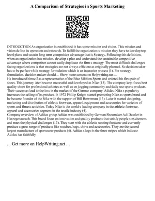 A Comparison of Strategies in Sports Marketing
INTODUCTION An organization is established, it has some mission and vision. This mission and
vision define its operation and research. To fulfill the organization s mission they have to develop top
level plans and sustain long term competitive advantage that is Strategy. Following this definition,
when an organization has mission, develop a plan and understand the sustainable competitive
advantage where competitor cannot easily duplicate the firm s strategy. The most difficult challenges
facing organizations is that strategies are not always efficient as originally planned. So decision taker
has to be perfect while strategy formulation which is an interative process (1). For strategy
formulation, decision maker should ... Show more content on Helpwriting.net ...
He introduced himself as a representative of the Blue Ribbion Sports and ordered his first pair of
shoes. This journey later became successful and developed as Nike (13). The company kept focus best
quality shoes for professional athletes as well as on jogging community and daily use sports products.
Their successes lead to the loss in the market of the German company, Adidas. Nike s popularity
increases the selling of its product. In 1972 Phillip Knight started promoting Nike as sports brand and
he became founder of the Nike with the support of Bill Bowerman (13). Later it started designing,
marketing and distribution of athletic footwear, apparel, equipment and accessories for varieties of
sports and fitness activities. Today Nike is the world s leading company in the athletic footwear,
apparel and accessories segment in the textile industry (4).
Company overview of Adidas group Adidas was established by German Shoemaker Adi Dassler in
Herzogenaurach. This brand focus on innovation and quality products that satisfy people s excitement,
and meet the physical challenges (13). They start with the athletic running footwear and currently
produce a great range of products like watches, bags, shirts and accessories. They are the second
largest manufacture of sportswear products (4). Adidas s logo is the three stripes which indicate
Adidas has faithfully
... Get more on HelpWriting.net ...
 