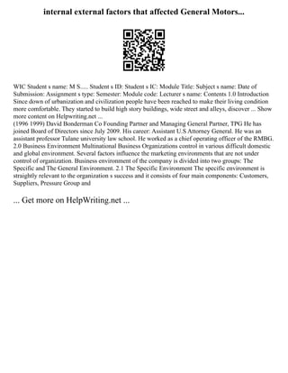 internal external factors that affected General Motors...
WIC Student s name: M S..... Student s ID: Student s IC: Module Title: Subject s name: Date of
Submission: Assignment s type: Semester: Module code: Lecturer s name: Contents 1.0 Introduction
Since down of urbanization and civilization people have been reached to make their living condition
more comfortable. They started to build high story buildings, wide street and alleys, discover ... Show
more content on Helpwriting.net ...
(1996 1999) David Bonderman Co Founding Partner and Managing General Partner, TPG He has
joined Board of Directors since July 2009. His career: Assistant U.S Attorney General. He was an
assistant professor Tulane university law school. He worked as a chief operating officer of the RMBG.
2.0 Business Environment Multinational Business Organizations control in various difficult domestic
and global environment. Several factors influence the marketing environments that are not under
control of organization. Business environment of the company is divided into two groups: The
Specific and The General Environment. 2.1 The Specific Environment The specific environment is
straightly relevant to the organization s success and it consists of four main components: Customers,
Suppliers, Pressure Group and
... Get more on HelpWriting.net ...
 