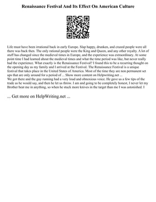 Renaissance Festival And Its Effect On American Culture
Life must have been irrational back in early Europe. Slap happy, drunken, and crazed people were all
there was back then. The only rational people were the King and Queen, and any other royalty. A lot of
stuff has changed since the medieval times in Europe, and the experience was extraordinary. At some
point time I had learned about the medieval times and what the time period was like, but never really
had the experience. What exactly is the Renaissance Festival? I found this to be a recurring thought on
the opening day as my family and I arrived at the Festival. The Renaissance Festival is a unique
festival that takes place in the United States of America. Most of the time they are non permanent set
ups that are only around for a period of ... Show more content on Helpwriting.net ...
We got there and the guy running had a very loud and obnoxious voice. He gave us a few tips of the
trade as he would say, and then he let us throw. I am and going to be completely honest, I never let my
Brother beat me in anything, so when he stuck more knives in the target than me I was astonished. I
... Get more on HelpWriting.net ...
 