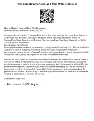 How Can Manage, Cope And Deal With Depression
How to Manage, Cope and Deal With Depression
By Barrie Strong | Submitted On July 08, 2013
Recommend Article Article Comments Print Article Share this article on Facebook Share this article
on Twitter Share this article on Google+ Share this article on Linkedin Share this article on
StumbleUpon Share this article on Delicious Share this article on Digg Share this article on Reddit
Share this article on Pinterest
Expert Author Barrie Strong
Depression has become endemic to our ever increasingly stressful and busy lives. With the worldwide
economy in turmoil, increasing pressure on natural resources, rising unemployment and a
predominating cultural mindset of material wealth as a sign post of prosperity and happiness it is little
wonder that stress, anxiety and depression are more evident than ever before.
It seems our expectations are determined by the bombardment of the media to have more of this or a
new version of that. Computer technology renders models and versions obsolete in just a matter of
months so pressure is brought to bear to purchase an upgrade. Work is increasingly infiltrated by job
protectionism longer and longer hours just to try to avoid the dreaded pay off. We are constantly in
competition even if we consciously try to avoid it. Children make more and more demands on the
pockets of their parents, costs are rising exponentially beyond remuneration levels and we seem to be
swirling in a maelstrom of pressures on our time.
I remember Sundays as a
... Get more on HelpWriting.net ...
 