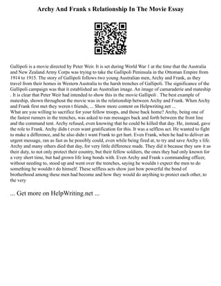 Archy And Frank s Relationship In The Movie Essay
Gallipoli is a movie directed by Peter Weir. It is set during World War 1 at the time that the Australia
and New Zealand Army Corps was trying to take the Gallipoli Peninsula in the Ottoman Empire from
1914 to 1915. The story of Gallipoli follows two young Australian men, Archy and Frank, as they
travel from their homes in Western Australia to the harsh trenches of Gallipoli. The significance of the
Gallipoli campaign was that it established an Australian image. An image of camaraderie and mateship
. It is clear that Peter Weir had intended to show this in the movie Gallipoli . The best example of
mateship, shown throughout the movie was in the relationship between Archy and Frank. When Archy
and Frank first met they weren t friends, ... Show more content on Helpwriting.net ...
What are you willing to sacrifice for your fellow troops, and those back home? Archy, being one of
the fastest runners in the trenches, was asked to run messages back and forth between the front line
and the command tent. Archy refused, even knowing that he could be killed that day. He, instead, gave
the role to Frank. Archy didn t even want gratification for this. It was a selfless act. He wanted to fight
to make a difference, and he also didn t want Frank to get hurt. Even Frank, when he had to deliver an
urgent message, ran as fast as he possibly could, even while being fired at, to try and save Archy s life.
Archy and many others died that day, for very little difference made. They did it because they saw it as
their duty, to not only protect their country, but their fellow soldiers, the ones they had only known for
a very short time, but had grown life long bonds with. Even Archy and Frank s commanding officer,
without needing to, stood up and went over the trenches, saying he wouldn t expect the men to do
something he wouldn t do himself. These selfless acts show just how powerful the bond of
brotherhood among these men had become and how they would do anything to protect each other, to
the very
... Get more on HelpWriting.net ...
 