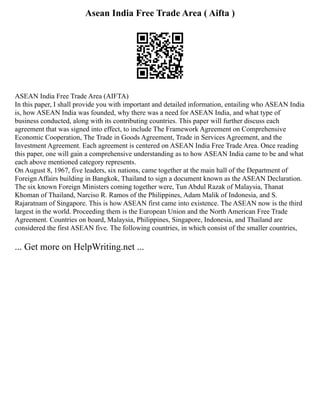 Asean India Free Trade Area ( Aifta )
ASEAN India Free Trade Area (AIFTA)
In this paper, I shall provide you with important and detailed information, entailing who ASEAN India
is, how ASEAN India was founded, why there was a need for ASEAN India, and what type of
business conducted, along with its contributing countries. This paper will further discuss each
agreement that was signed into effect, to include The Framework Agreement on Comprehensive
Economic Cooperation, The Trade in Goods Agreement, Trade in Services Agreement, and the
Investment Agreement. Each agreement is centered on ASEAN India Free Trade Area. Once reading
this paper, one will gain a comprehensive understanding as to how ASEAN India came to be and what
each above mentioned category represents.
On August 8, 1967, five leaders, six nations, came together at the main hall of the Department of
Foreign Affairs building in Bangkok, Thailand to sign a document known as the ASEAN Declaration.
The six known Foreign Ministers coming together were, Tun Abdul Razak of Malaysia, Thanat
Khoman of Thailand, Narciso R. Ramos of the Philippines, Adam Malik of Indonesia, and S.
Rajaratnam of Singapore. This is how ASEAN first came into existence. The ASEAN now is the third
largest in the world. Proceeding them is the European Union and the North American Free Trade
Agreement. Countries on board, Malaysia, Philippines, Singapore, Indonesia, and Thailand are
considered the first ASEAN five. The following countries, in which consist of the smaller countries,
... Get more on HelpWriting.net ...
 