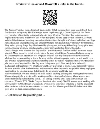 Presidents Hoover and Roosevelt s Roles in the Great...
The Roaring Twenties were a breath of fresh air after WWI, men and boys were reunited with their
families after being away. The 30s brought a new surprise though, a Great Depression that forced
every member of the family to dramatically alter their life style. The father had to take on more
responsibility because of the belief that it was their job to put and keep food on the tables. Mothers
had the difficult task of stretching every dime that the father brought in. Children had it hard too. Boys
started taking on small jobs doing just about anything to earn pocket money or money for the family.
They had to give up things they liked to do like playing and just being kids to help. Many girls were
expected to give up simple entertainments ... Show more content on Helpwriting.net ...
Others, though, were ashamed that they couldn t provide for their families and left home and never
returned. Many men were proud people, like in the story about Kit, an American Girl growing up in
the Great Depression. Her father was too proud to admit that they family needed help and never
admitted that he was waiting in line at the soup kitchen with other people just to eat and would even
take bread or butter from the soup kitchen for the rest of the family. People like him worked multiple
jobs just to keep busy and feel like they were doing some good. Men took jobs in industrial,
mechanical, and teaching (77% of schools would only allow men to teach). Man, traditionally seen as
the main provider often felt bewildered and inadequate when they could not provide. Many employers
were looking for jobs that a men didn t like to do, so women would take over.
Many women took jobs that men did not want such as cooking, cleaning and running the household.
Women also got jobs in textile mills, working machinery that made clothing. Many women were
talented at making clothes for the family. This kept up with the latest style and was much less
expensive. With the WPA, Works Progress Administration, nearly 300,000 women were working with
approximately 9,000 different sewing units. Women were sometimes left alone to run the household
when the father left for his own reasons. It s been said that Women got all her life in her arms. Man
got it all in his head. meaning that women
... Get more on HelpWriting.net ...
 