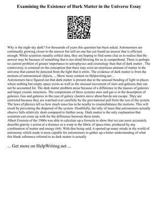 Examining the Existence of Dark Matter in the Universe Essay
Why is the night sky dark? For thousands of years this question has been asked. Astronomers are
continually growing closer to the answer but still no one has yet found an answer that is efficient
enough. While scientists steadily collect data, they are hoping to find some clue as to realize that the
answer may be because of something that is too mind blowing for us to comprehend. There is perhaps
no current problem of greater importance to astrophysics and cosmology than that of dark matter . The
controversy is centered on the conception that there may exist an enormous amount of matter in the
universe that cannot be detected from the light that it emits. The evidence of dark matter is from the
motions of astronomical objects, ... Show more content on Helpwriting.net ...
Astronomers have figured out that dark matter is present due to the unusual bending of light in places
where nothing but empty space exists as well as the unusual movement of stars and galaxies that can
not be accounted for. The dark matter problem arose because of a difference in the masses of galaxies
and larger cosmic structures. The components of these systems stars and gas is in the description of
galaxies. Gas and galaxies in the case of galaxy clusters move about but do not escape. They are
restricted because they are watched over carefully by the gravitational pull from the rest of the system.
The laws of physics tell us how much mass has to be nearby to counterbalance the motions. This will
result by preventing the dispersal of the system. Doubtfully, the tally of mass that astronomers actually
observe falls relatively short compared to further away. Dark matter is the only explanation that
scientists can come up with for the difference between these totals.
Albert Einstein of the 1900s was able to calculate up a formula to show that we can more accurately
describe gravity s action at a distance as a warp in the fabric of space time, produced by any
combination of matter and energy (64). With that being said, it opened up many minds in the world of
astronomy which made it more capable for astronomers to gather up a better understanding of what
this blank substance referred to as dark matter is actually
... Get more on HelpWriting.net ...
 