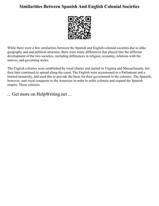 Similarities Between Spanish And English Colonial Societies
While there were a few similarities between the Spanish and English colonial societies due to alike
geography and and political structure, there were many differences that played into the different
development of the two societies, including differences in religion, economy, relations with the
natives, and governing styles.
The English colonies were established by royal charter and started in Virginia and Massachusetts, but
then later continued to spread along the coast. The English were accustomed to a Parliament and a
limited monarchy, and used this to provide the basis for their government in the colonies. The Spanish,
however, sent royal conquests to the Americas in order to settle colonies and expand the Spanish
empire. These colonies
... Get more on HelpWriting.net ...
 
