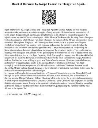 Heart of Darkness by Joseph Conrad vs. Things Fall Apart...
Heart of Darkness by Joseph Conrad and Things Fall Apart by Chinua Achebe are two novellas
written to make a statement about the struggles of early societies. Both stories stir up moments of
hope, anger, disappointment, despair, and enlightenment in an attempt to inform the reader of the
injustices and societal differences during the 1800 s. Heart of Darkness tells the story from a European
Colonist perspective while Things Fall Apart illustrates the outlook of the African tribe member being
colonized. Throughout this piece I will investigate these unique texts in hopes of revealing the
symbolism behind the trying stories. I will compare and contrast the narratives and decipher the
outlooks so that the reader can learn to appreciate and ... Show more content on Helpwriting.net ...
Some clan members, however, do rebel and burn some of the preachers shelters. This results in a big
meeting, both European and African. At the gathering the tribe members are told to decease from any
future acts of destruction or rebellion. Expecting his fellow people to support him, Okonkwo kills their
leader with his machete. However, when the crowd allows the other Europeans to escape, Okonkwo
realizes that his clan is not willing to go to war. Soon after the murder, Okonkwo prideful character,
and inability to accept defeat, results in his suicide. Heart of Darkness and Things Fall Apart
exemplify two different perspectives of African Literature. In Heart of Darkness, Joseph Conrad
shows the African Culture through the eyes of the white man or colonizing Europeans. In this story the
native Africans are depicted as vicious savages.
In response to Conrad s stereotypical depiction of Africans, Chinua Achebe wrote Things Fall Apart
through the point of view of the natives to show Africans, not as primitives, but as members of a
thriving society. Things Fall Apart follows Okonkwo s life as he strives for prestige in his community.
When European missionaries come to Umuofia, Okonkwo s clan, Okonkwo tries to protect the culture
that the missionaries would destroy in the name of civilizing the natives. However his rigid mentality
and violent behavior has the opposite of its intended effect, perpetuating the stereotype of the wild
African in the eyes of the
... Get more on HelpWriting.net ...
 