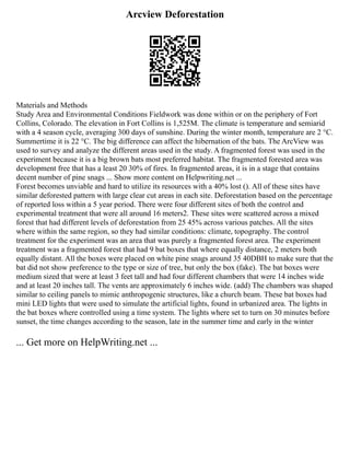 Arcview Deforestation
Materials and Methods
Study Area and Environmental Conditions Fieldwork was done within or on the periphery of Fort
Collins, Colorado. The elevation in Fort Collins is 1,525M. The climate is temperature and semiarid
with a 4 season cycle, averaging 300 days of sunshine. During the winter month, temperature are 2 °C.
Summertime it is 22 °C. The big difference can affect the hibernation of the bats. The ArcView was
used to survey and analyze the different areas used in the study. A fragmented forest was used in the
experiment because it is a big brown bats most preferred habitat. The fragmented forested area was
development free that has a least 20 30% of fires. In fragmented areas, it is in a stage that contains
decent number of pine snags ... Show more content on Helpwriting.net ...
Forest becomes unviable and hard to utilize its resources with a 40% lost (). All of these sites have
similar deforested pattern with large clear cut areas in each site. Deforestation based on the percentage
of reported loss within a 5 year period. There were four different sites of both the control and
experimental treatment that were all around 16 meters2. These sites were scattered across a mixed
forest that had different levels of deforestation from 25 45% across various patches. All the sites
where within the same region, so they had similar conditions: climate, topography. The control
treatment for the experiment was an area that was purely a fragmented forest area. The experiment
treatment was a fragmented forest that had 9 bat boxes that where equally distance, 2 meters both
equally distant. All the boxes were placed on white pine snags around 35 40DBH to make sure that the
bat did not show preference to the type or size of tree, but only the box (fake). The bat boxes were
medium sized that were at least 3 feet tall and had four different chambers that were 14 inches wide
and at least 20 inches tall. The vents are approximately 6 inches wide. (add) The chambers was shaped
similar to ceiling panels to mimic anthropogenic structures, like a church beam. These bat boxes had
mini LED lights that were used to simulate the artificial lights, found in urbanized area. The lights in
the bat boxes where controlled using a time system. The lights where set to turn on 30 minutes before
sunset, the time changes according to the season, late in the summer time and early in the winter
... Get more on HelpWriting.net ...
 