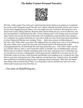 The Roller Coaster-Personal Narrative
Oh look, a roller coaster! Yuu, hurry up! I sighed and shoved my hands in my pockets as I wondered
how in the world I had gotten myself into this mess. Shinoa, Mitsuba, Kimizuki, Yoichi, and I were at
the fair, being dragged along by Shinoa, who was caught up in her excitement. She had given me no
choice but to come, talking endlessly about her plans and not letting me get a word in otherwise, and
then leaving before I could decline her offer. I wasn t looking where I was looking (such an overused
trope, I know) and ran into the back of Kimizuki, who immediately turned around to start yelling at
me. I rolled my eyes and he looked like he was ready to fight me when Yoichi intervened and pointed
to where Shinoa and Mitsuba were standing. There, ... Show more content on Helpwriting.net ...
Oh, who s this? Hello, what s your name? She addressed the boy sitting next to me as I was getting up.
My name s Mika, what s yours? He answered, and I busied myself with studying him as they
exchanged pleasantries. He had blonde hair and really pretty blue eyes... wait, what? I didn t say that,
you said that. Shut up. That is, until I heard don t think we all didn t see you holding hands, and saw
Shinoa raise her eyebrows with her infuriating smirk on her face, making me want to climb back into
my seat and cover my face, unfortunately we had unconsciously walked off, so no more seat for me.
Yochi had a smile on his face, while Kimizuki and Mitsuba were laughing at me. I looked at him. Hey,
did you come here with anyone else? They might be worried about you. I asked curious. He probably
had a girlfriend or boyfriend waiting for him, wondering where he had gone. Wait, then why had he
been sitting with me and not them? Well, I was forced here with my friend Ferid, and I was on the
rollercoaster trying to get away from him, he
... Get more on HelpWriting.net ...
 
